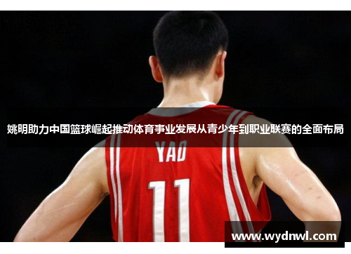 姚明助力中国篮球崛起推动体育事业发展从青少年到职业联赛的全面布局