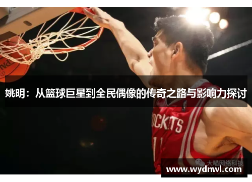 姚明：从篮球巨星到全民偶像的传奇之路与影响力探讨