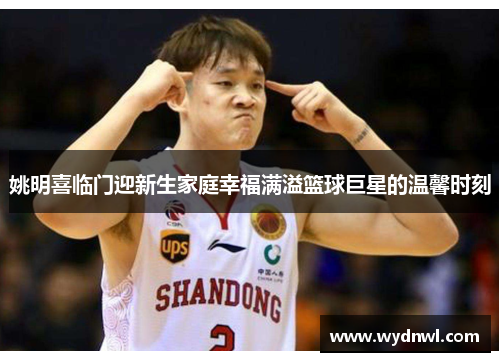 姚明喜临门迎新生家庭幸福满溢篮球巨星的温馨时刻