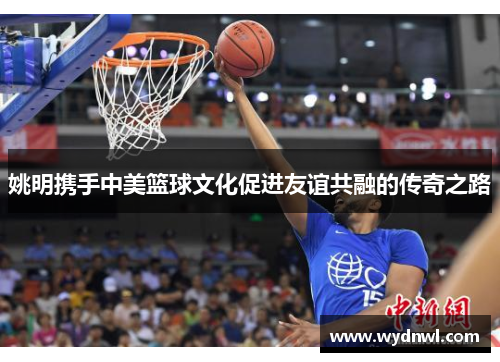 姚明携手中美篮球文化促进友谊共融的传奇之路