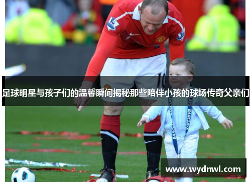 足球明星与孩子们的温馨瞬间揭秘那些陪伴小孩的球场传奇父亲们