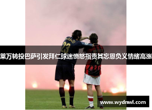 莱万转投巴萨引发拜仁球迷愤怒指责其忘恩负义情绪高涨